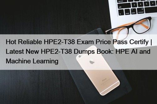 Hot Reliable HPE2-T38 Exam Price Pass Certify | Latest New HPE2-T38 Dumps Book: HPE AI and Machine Learning